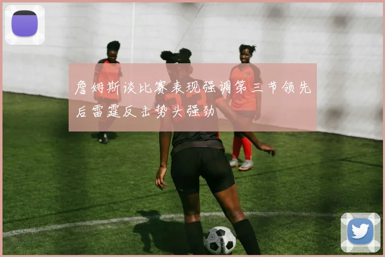 詹姆斯谈比赛表现强调第三节领先后雷霆反击势头强劲