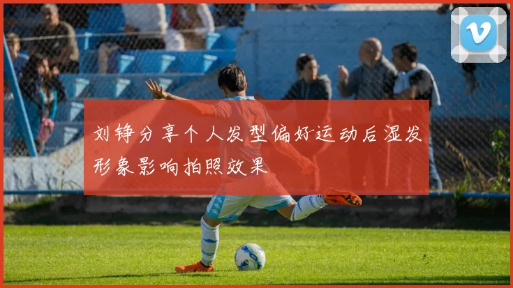 刘铮分享个人发型偏好运动后湿发形象影响拍照效果