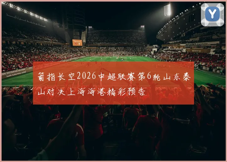 箭指长空2026中超联赛第6轮山东泰山对决上海海港精彩预告