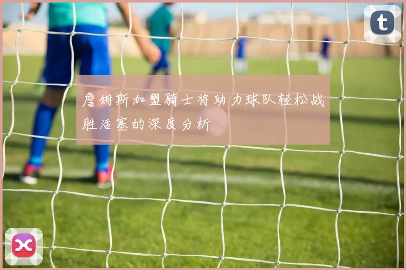 詹姆斯加盟骑士将助力球队轻松战胜活塞的深度分析