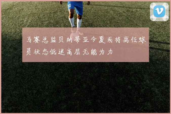 马赛总监贝纳蒂亚今夏或将离任球员状态低迷高层无能为力