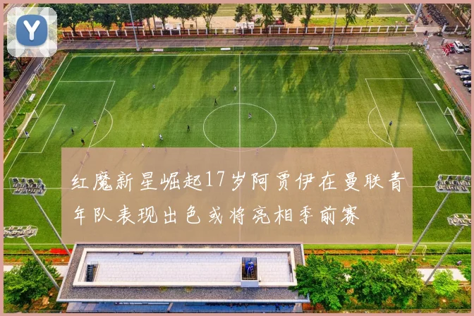 红魔新星崛起17岁阿贾伊在曼联青年队表现出色或将亮相季前赛