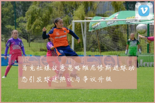 马竞社媒故意忽略维尼修斯进球动态引发球迷热议与争议升级