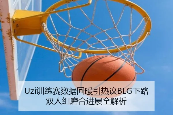 Uzi训练赛数据回暖引热议BLG下路双人组磨合进展全解析